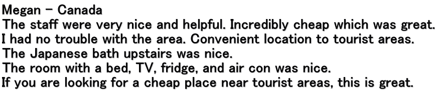 Megan – Canada The staff were very nice and helpful. Incredibly cheap which was great.  I had no trouble with the area. Convenient location to tourist areas. The Japanese bath upstairs was nice. The room with a bed, TV, fridge, and air con was nice. If you are looking for a cheap place near tourist areas, this is great.