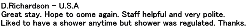 D.Richardson – U.S.A Great stay. Hope to come again. Staff helpful and very polite.  Liked to have a shower anytime but shower was regulated. Thanks.