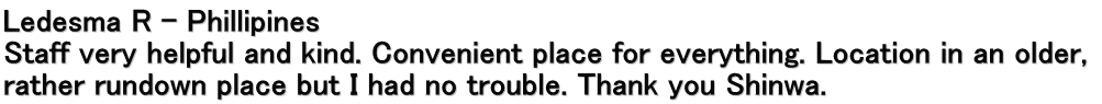 Ledesma R – Phillipines Staff very helpful and kind. Convenient place for everything. Location in an older,  rather rundown place but I had no trouble. Thank you Shinwa.