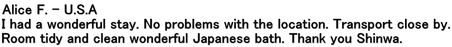 Alice F. – U.S.A I had a wonderful stay. No problems with the location. Transport close by. Room tidy and clean wonderful Japanese bath. Thank you Shinwa.