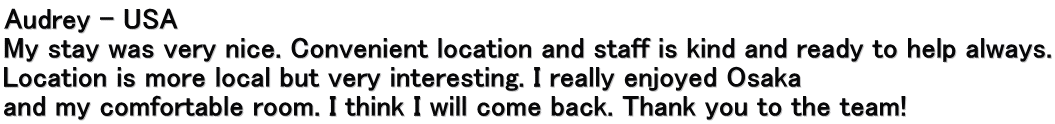 Audrey – USA My stay was very nice. Convenient location and staff is kind and ready to help always. Location is more local but very interesting. I really enjoyed Osaka  and my comfortable room. I think I will come back. Thank you to the team!