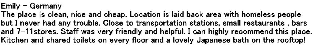 Emily – Germany The place is clean, nice and cheap. Location is laid back area with homeless people but I never had any trouble. Close to transportation stations, small restaurants , bars and 7-11stores. Staff was very friendly and helpful. I can highly recommend this place. Kitchen and shared toilets on every floor and a lovely Japanese bath on the rooftop! 