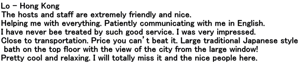 Lo – Hong Kong The hosts and staff are extremely friendly and nice.  Helping me with everything. Patiently communicating with me in English. I have never bee treated by such good service. I was very impressed. Close to transportation. Price you can’t beat it. Large traditional Japanese style  bath on the top floor with the view of the city from the large window!  Pretty cool and relaxing. I will totally miss it and the nice people here.