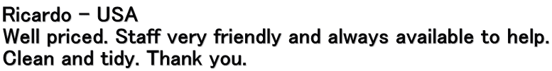 Ricardo – USA Well priced. Staff very friendly and always available to help. Clean and tidy. Thank you.