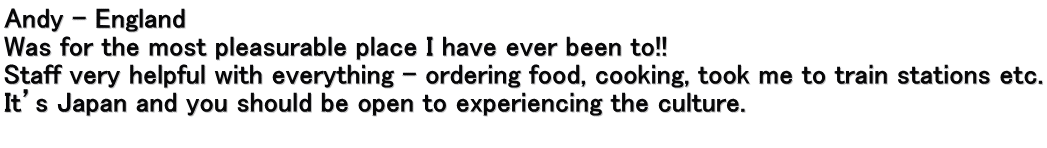 Andy – England Was for the most pleasurable place I have ever been to!! Staff very helpful with everything – ordering food, cooking, took me to train stations etc. It’s Japan and you should be open to experiencing the culture. 